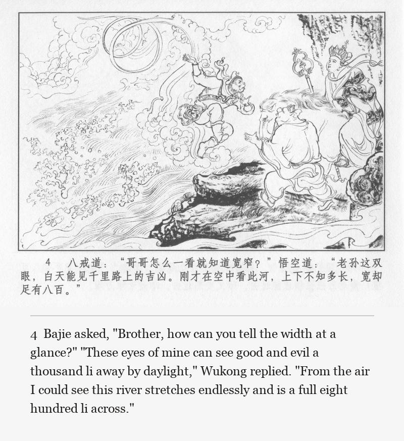 Bajie asked, "Brother, how can you tell the width at a glance?" "These eyes of mine can see good and evil a thousand li away by daylight," Wukong replied. "From the air I could see this river stretches endlessly and is a full eight hundred li across."