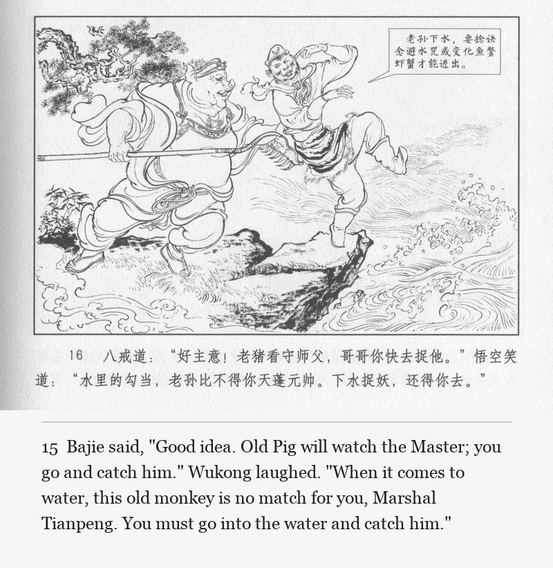 Bajie said, "Good idea. Old Pig will watch the Master; you go and catch him." Wukong laughed. "When it comes to water, this old monkey is no match for you, Marshal Tianpeng. You must go into the water and catch him."