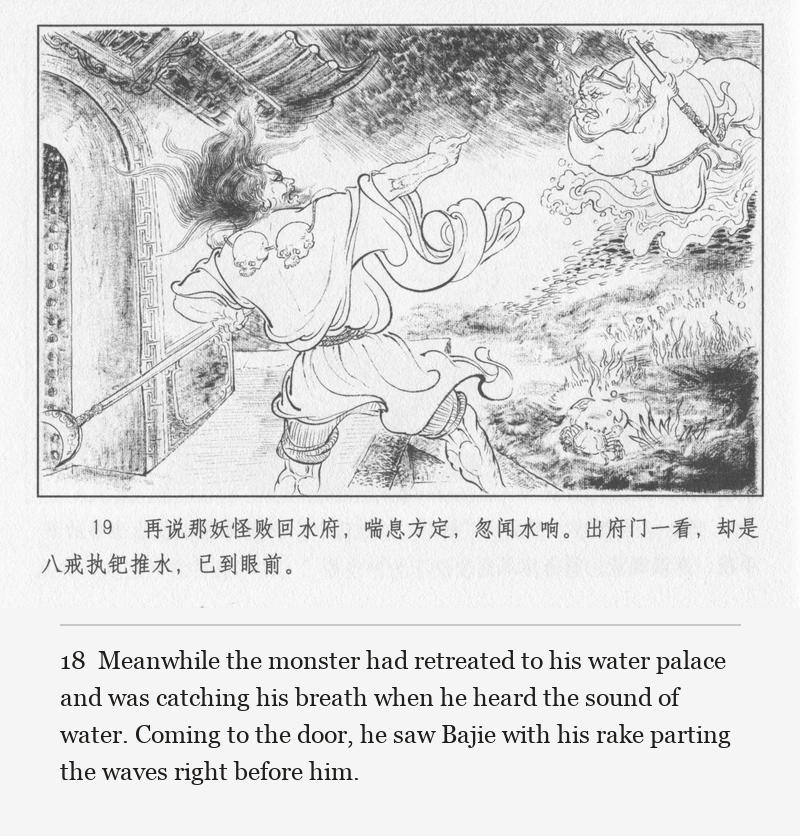 Meanwhile the monster had retreated to his water palace and was catching his breath when he heard the sound of water. Coming to the door, he saw Bajie with his rake parting the waves right before him.