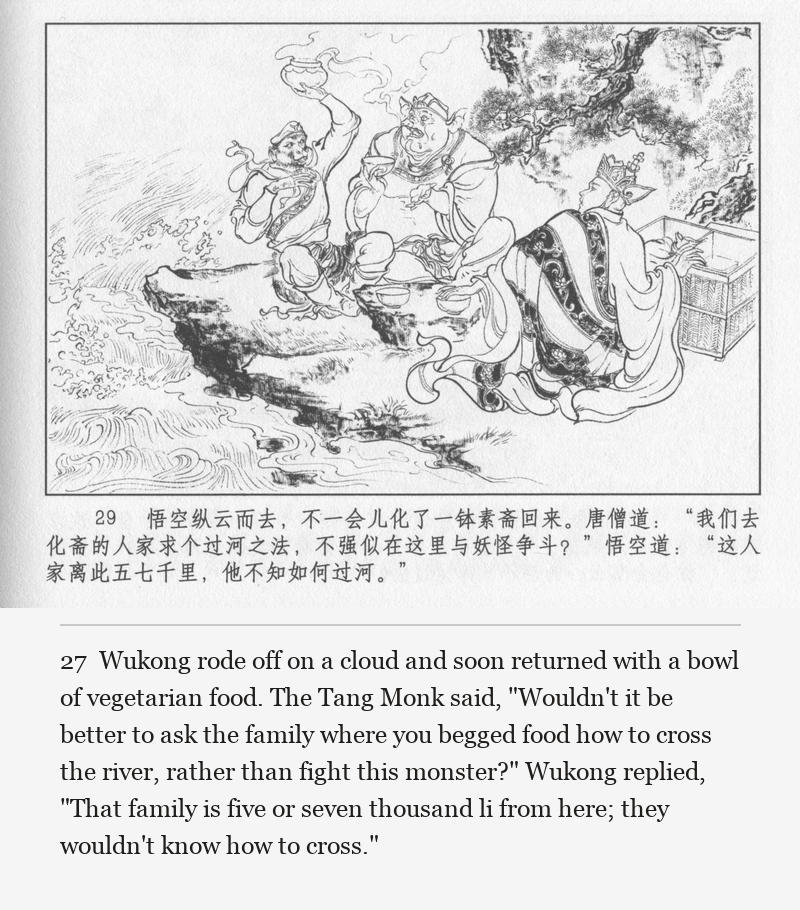 Wukong rode off on a cloud and soon returned with a bowl of vegetarian food. The Tang Monk said, "Wouldn't it be better to ask the family where you begged food how to cross the river, rather than fight this monster?" Wukong replied, "That family is five or seven thousand li from here; they wouldn't know how to cross."