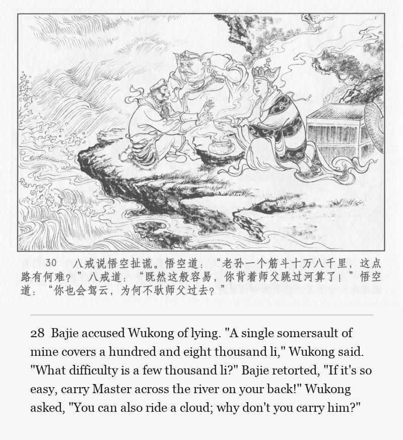 Bajie accused Wukong of lying. "A single somersault of mine covers a hundred and eight thousand li," Wukong said. "What difficulty is a few thousand li?" Bajie retorted, "If it's so easy, carry Master across the river on your back!" Wukong asked, "You can also ride a cloud; why don't you carry him?"
