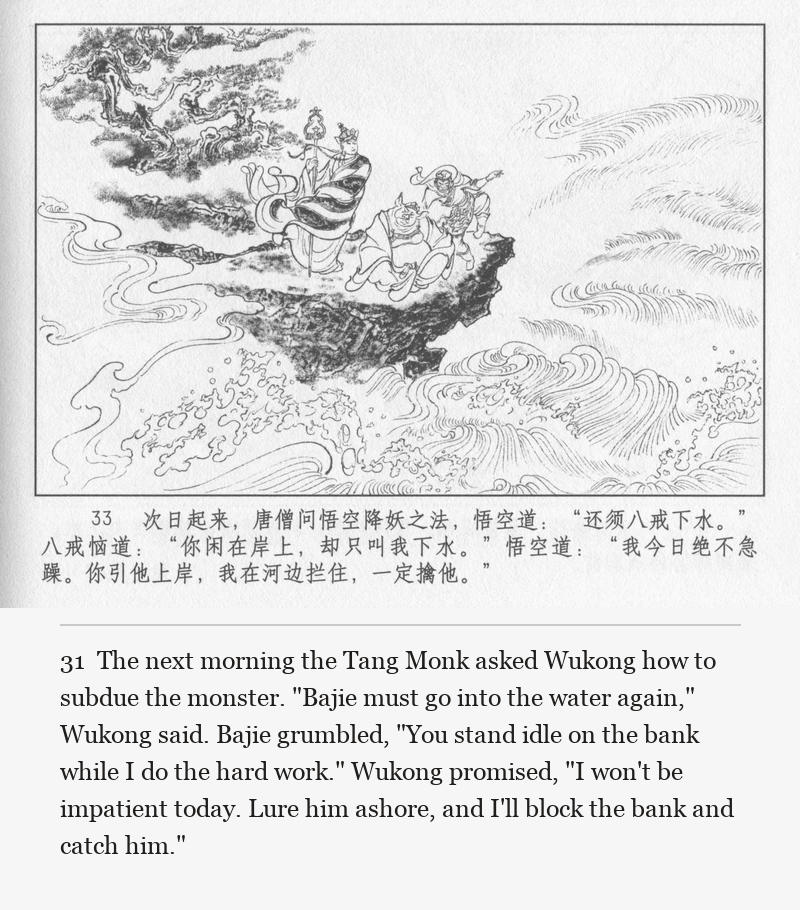 The next morning the Tang Monk asked Wukong how to subdue the monster. "Bajie must go into the water again," Wukong said. Bajie grumbled, "You stand idle on the bank while I do the hard work." Wukong promised, "I won't be impatient today. Lure him ashore, and I'll block the bank and catch him."