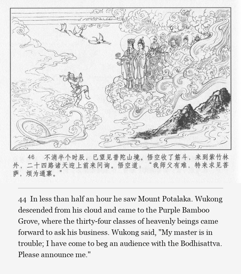 In less than half an hour he saw Mount Potalaka. Wukong descended from his cloud and came to the Purple Bamboo Grove, where the thirty-four classes of heavenly beings came forward to ask his business. Wukong said, "My master is in trouble; I have come to beg an audience with the Bodhisattva. Please announce me."