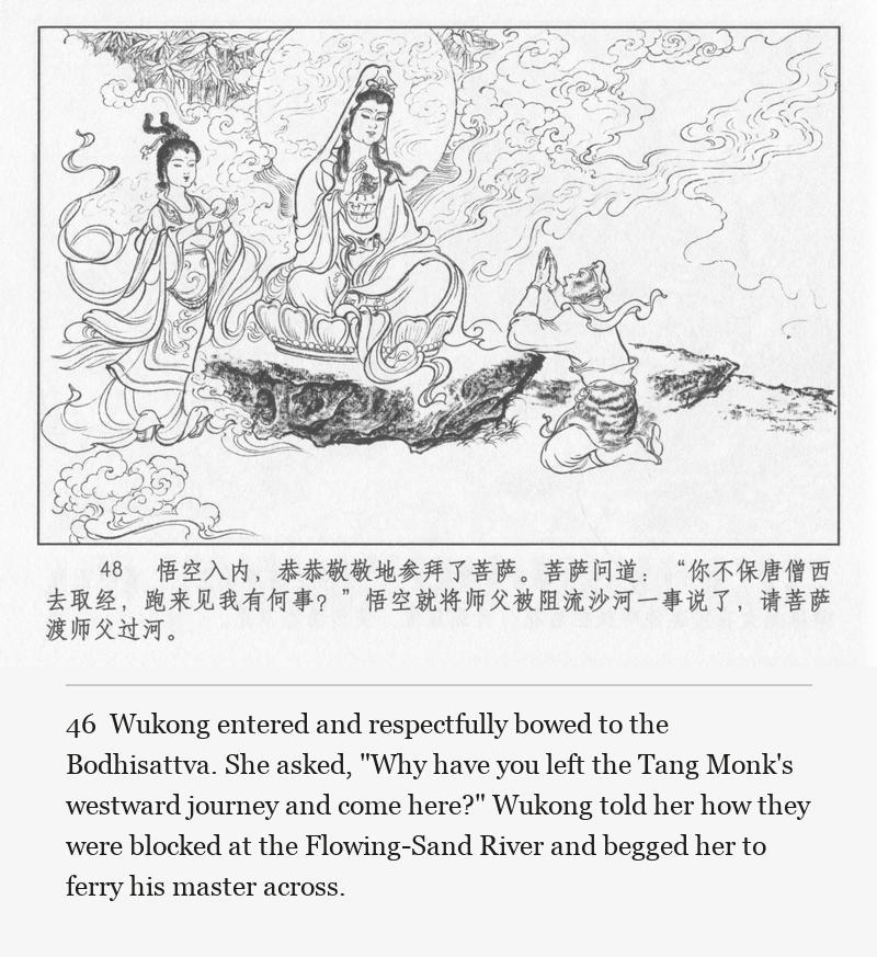 Wukong entered and respectfully bowed to the Bodhisattva. She asked, "Why have you left the Tang Monk's westward journey and come here?" Wukong told her how they were blocked at the Flowing-Sand River and begged her to ferry his master across.
