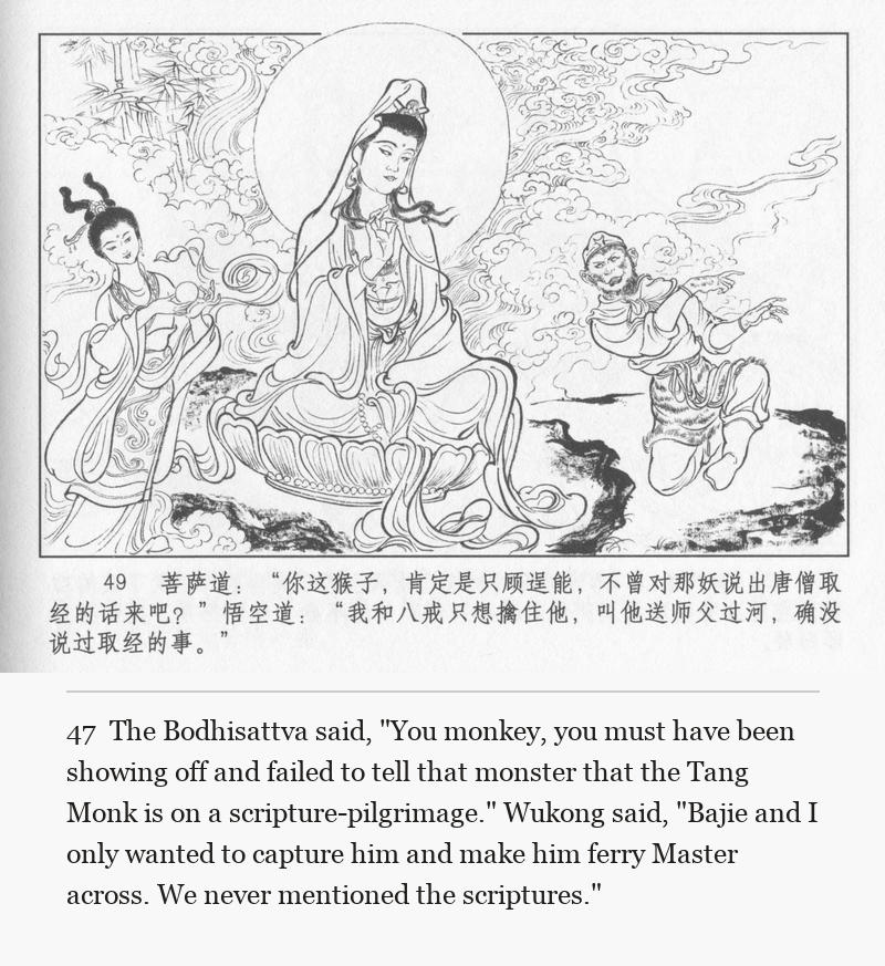 The Bodhisattva said, "You monkey, you must have been showing off and failed to tell that monster that the Tang Monk is on a scripture-pilgrimage." Wukong said, "Bajie and I only wanted to capture him and make him ferry Master across. We never mentioned the scriptures."