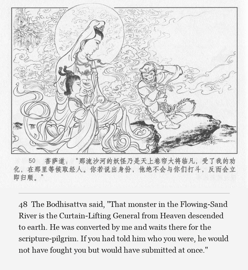 The Bodhisattva said, "That monster in the Flowing-Sand River is the Curtain-Lifting General from Heaven descended to earth. He was converted by me and waits there for the scripture-pilgrim. If you had told him who you were, he would not have fought you but would have submitted at once."