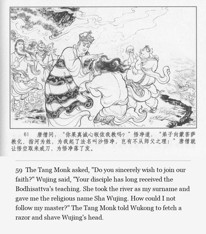 The Tang Monk asked, "Do you sincerely wish to join our faith?" Wujing said, "Your disciple has long received the Bodhisattva's teaching. She took the river as my surname and gave me the religious name Sha Wujing. How could I not follow my master?" The Tang Monk told Wukong to fetch a razor and shave Wujing's head.