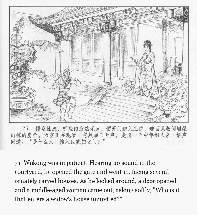 Wukong was impatient. Hearing no sound in the courtyard, he opened the gate and went in, facing several ornately carved houses. As he looked around, a door opened and a middle-aged woman came out, asking softly, "Who is it that enters a widow's house uninvited?"