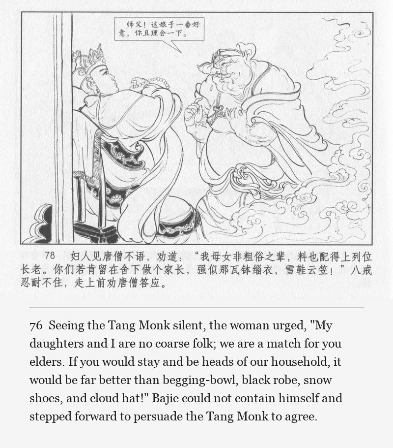 Seeing the Tang Monk silent, the woman urged, "My daughters and I are no coarse folk; we are a match for you elders. If you would stay and be heads of our household, it would be far better than begging-bowl, black robe, snow shoes, and cloud hat!" Bajie could not contain himself and stepped forward to persuade the Tang Monk to agree.