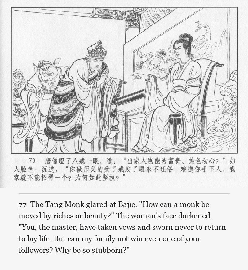 The Tang Monk glared at Bajie. "How can a monk be moved by riches or beauty?" The woman's face darkened. "You, the master, have taken vows and sworn never to return to lay life. But can my family not win even one of your followers? Why be so stubborn?"