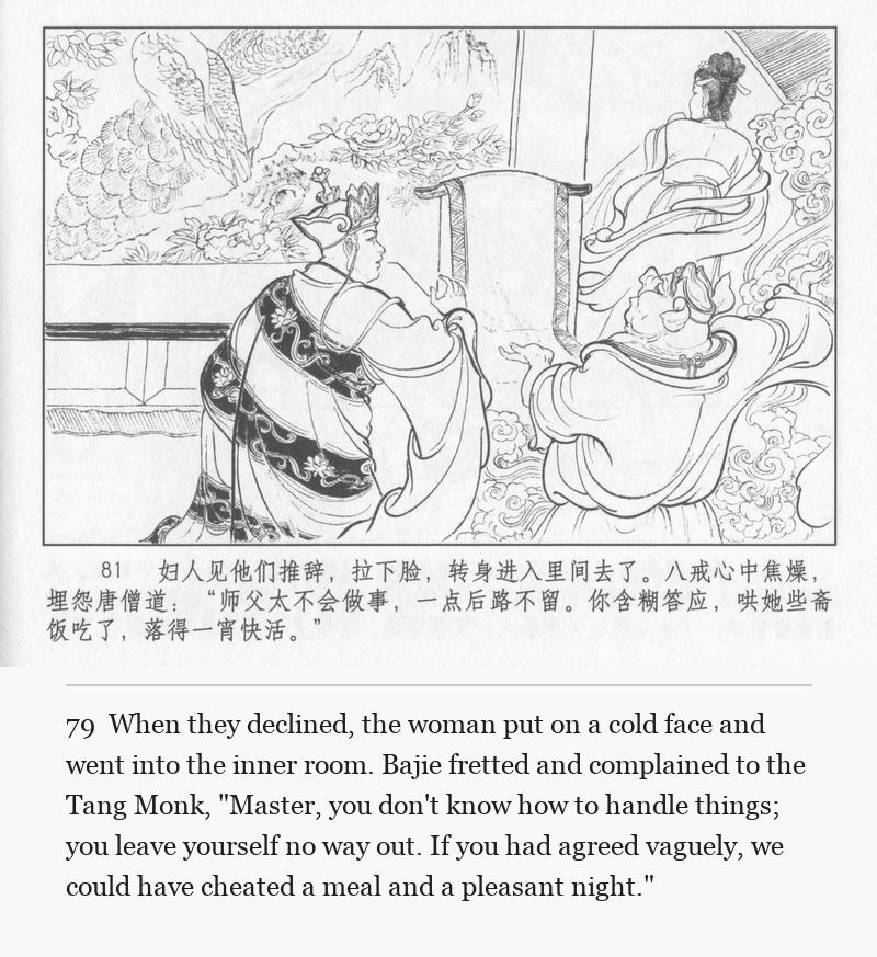 When they declined, the woman put on a cold face and went into the inner room. Bajie fretted and complained to the Tang Monk, "Master, you don't know how to handle things; you leave yourself no way out. If you had agreed vaguely, we could have cheated a meal and a pleasant night."