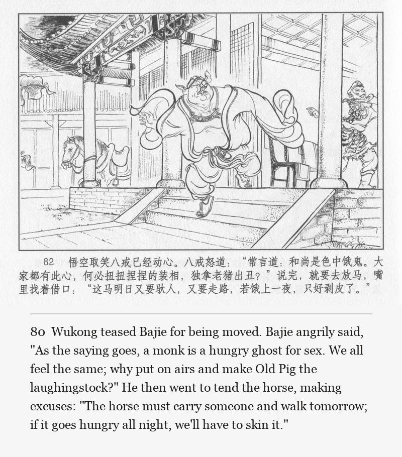 Wukong teased Bajie for being moved. Bajie angrily said, "As the saying goes, a monk is a hungry ghost for sex. We all feel the same; why put on airs and make Old Pig the laughingstock?" He then went to tend the horse, making excuses: "The horse must carry someone and walk tomorrow; if it goes hungry all night, we'll have to skin it."