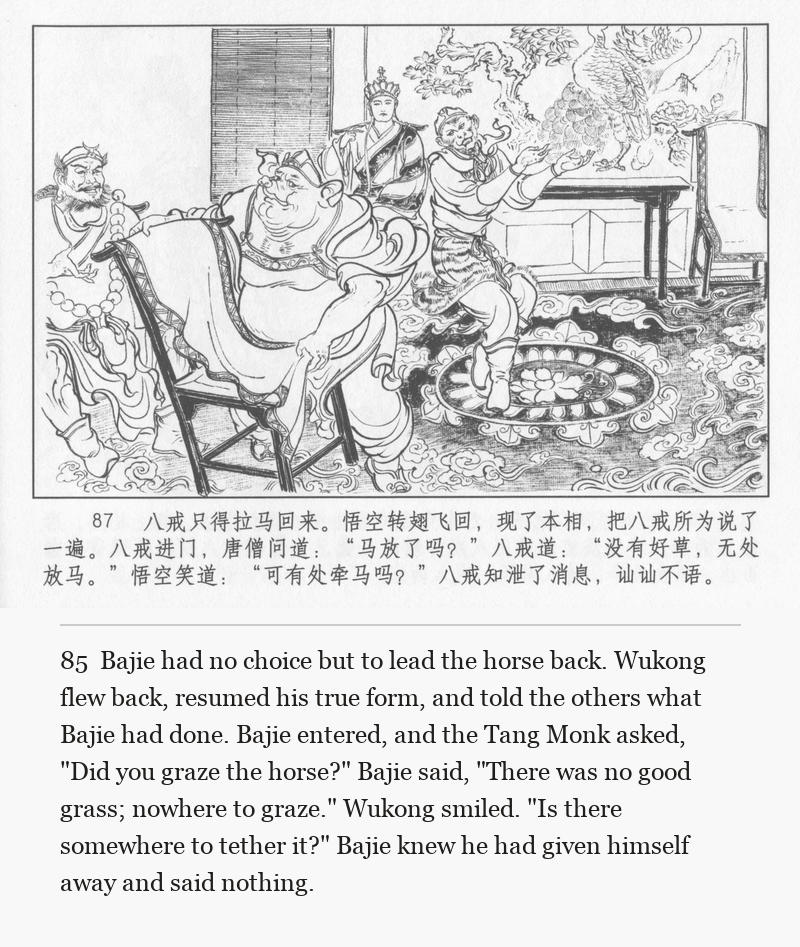 Bajie had no choice but to lead the horse back. Wukong flew back, resumed his true form, and told the others what Bajie had done. Bajie entered, and the Tang Monk asked, "Did you graze the horse?" Bajie said, "There was no good grass; nowhere to graze." Wukong smiled. "Is there somewhere to tether it?" Bajie knew he had given himself away and said nothing.