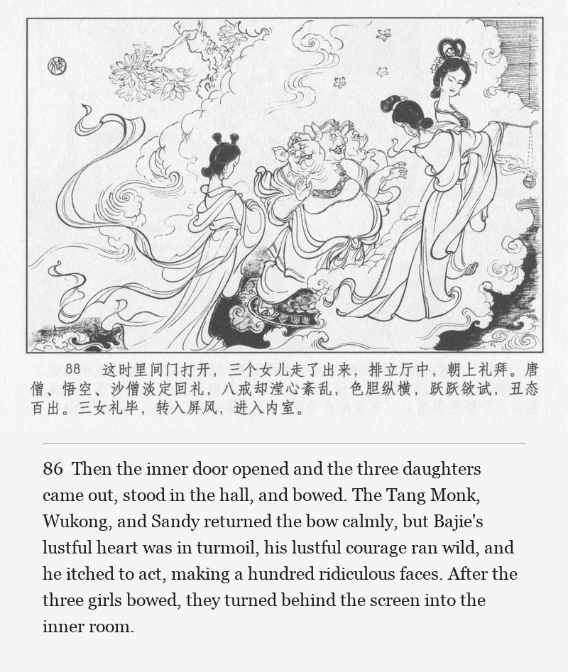 Then the inner door opened and the three daughters came out, stood in the hall, and bowed. The Tang Monk, Wukong, and Sandy returned the bow calmly, but Bajie's lustful heart was in turmoil, his lustful courage ran wild, and he itched to act, making a hundred ridiculous faces. After the three girls bowed, they turned behind the screen into the inner room.