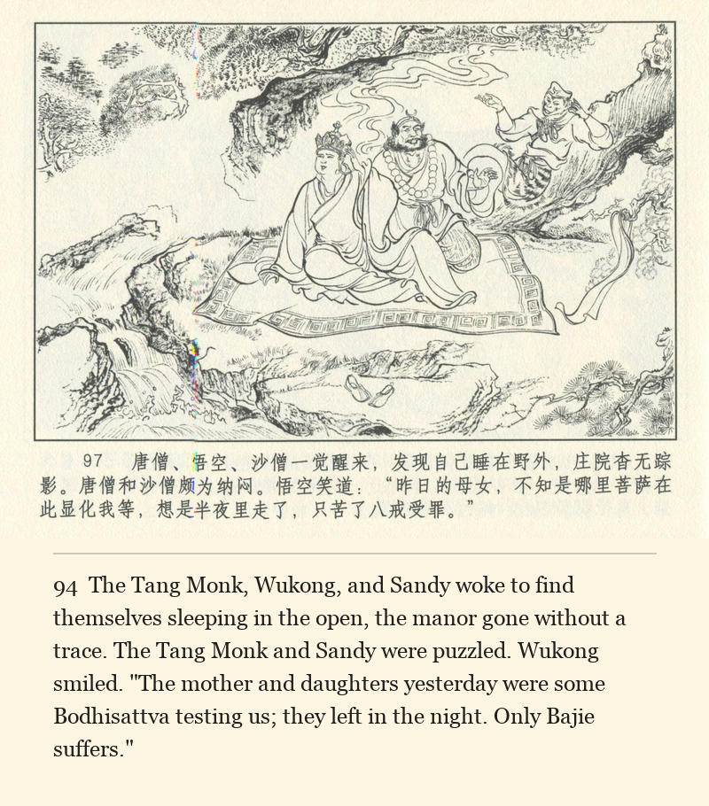 The Tang Monk, Wukong, and Sandy woke to find themselves sleeping in the open, the manor gone without a trace. The Tang Monk and Sandy were puzzled. Wukong smiled. "The mother and daughters yesterday were some Bodhisattva testing us; they left in the night. Only Bajie suffers."