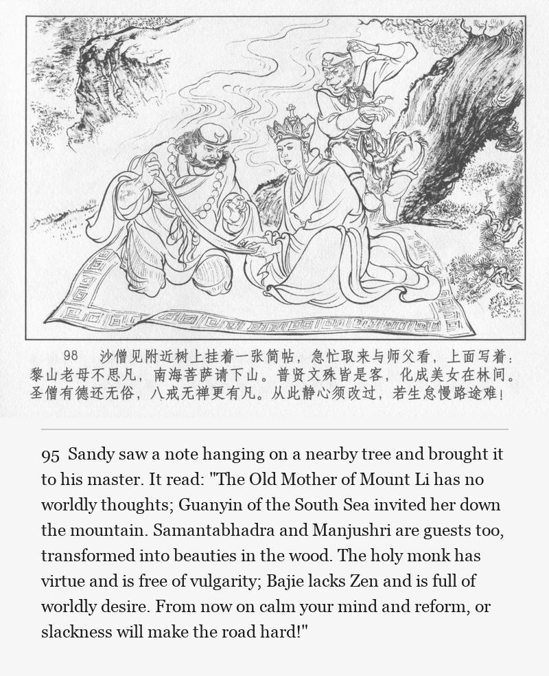 Sandy saw a note hanging on a nearby tree and brought it to his master. It read: "The Old Mother of Mount Li has no worldly thoughts; Guanyin of the South Sea invited her down the mountain. Samantabhadra and Manjushri are guests too, transformed into beauties in the wood. The holy monk has virtue and is free of vulgarity; Bajie lacks Zen and is full of worldly desire. From now on calm your mind and reform, or slackness will make the road hard!"