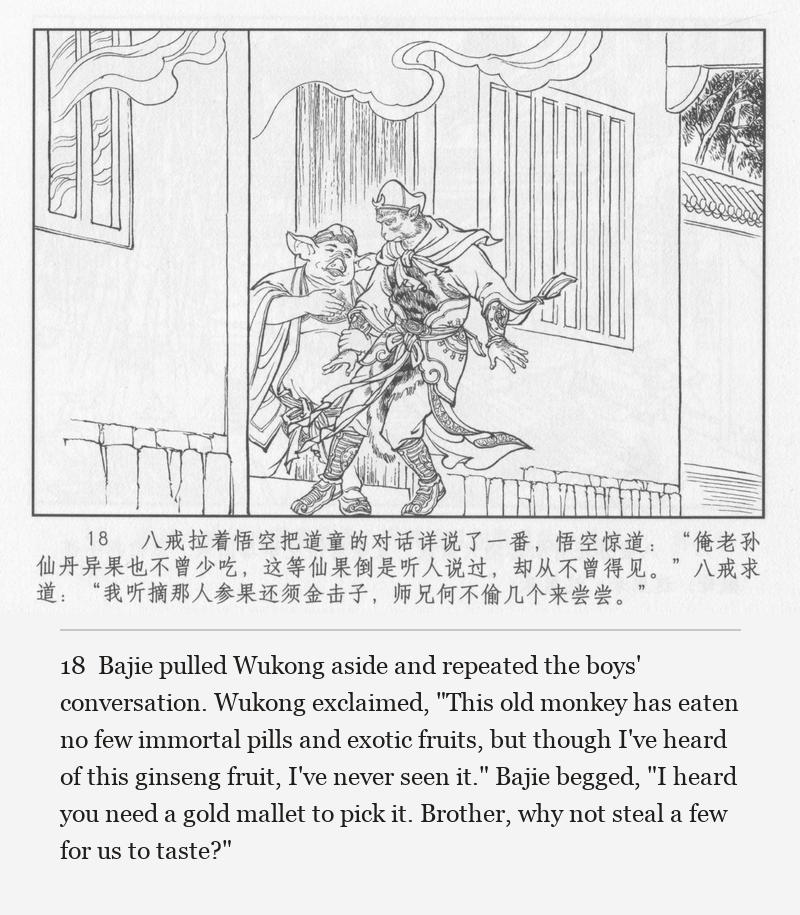 Bajie pulled Wukong aside and repeated the boys' conversation. Wukong exclaimed, "This old monkey has eaten no few immortal pills and exotic fruits, but though I've heard of this ginseng fruit, I've never seen it." Bajie begged, "I heard you need a gold mallet to pick it. Brother, why not steal a few for us to taste?"
