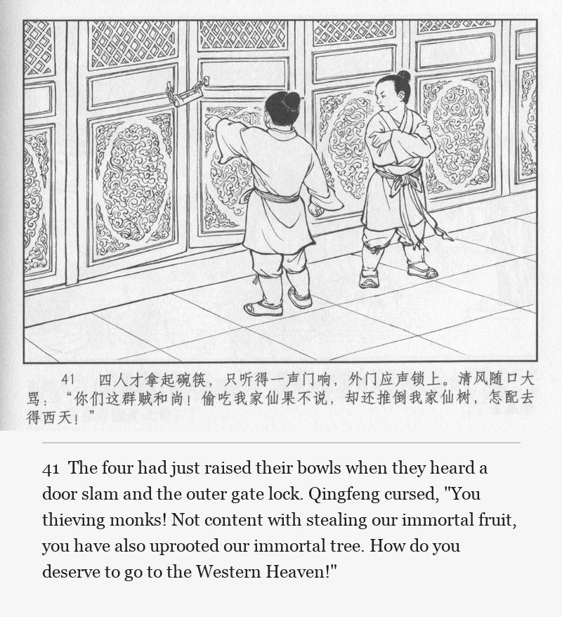 The four had just raised their bowls when they heard a door slam and the outer gate lock. Qingfeng cursed, "You thieving monks! Not content with stealing our immortal fruit, you have also uprooted our immortal tree. How do you deserve to go to the Western Heaven!"