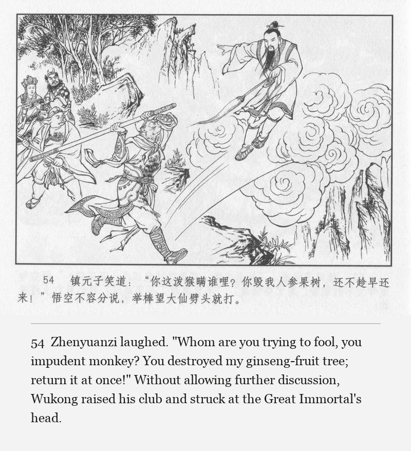 Zhenyuanzi laughed. "Whom are you trying to fool, you impudent monkey? You destroyed my ginseng-fruit tree; return it at once!" Without allowing further discussion, Wukong raised his club and struck at the Great Immortal's head.
