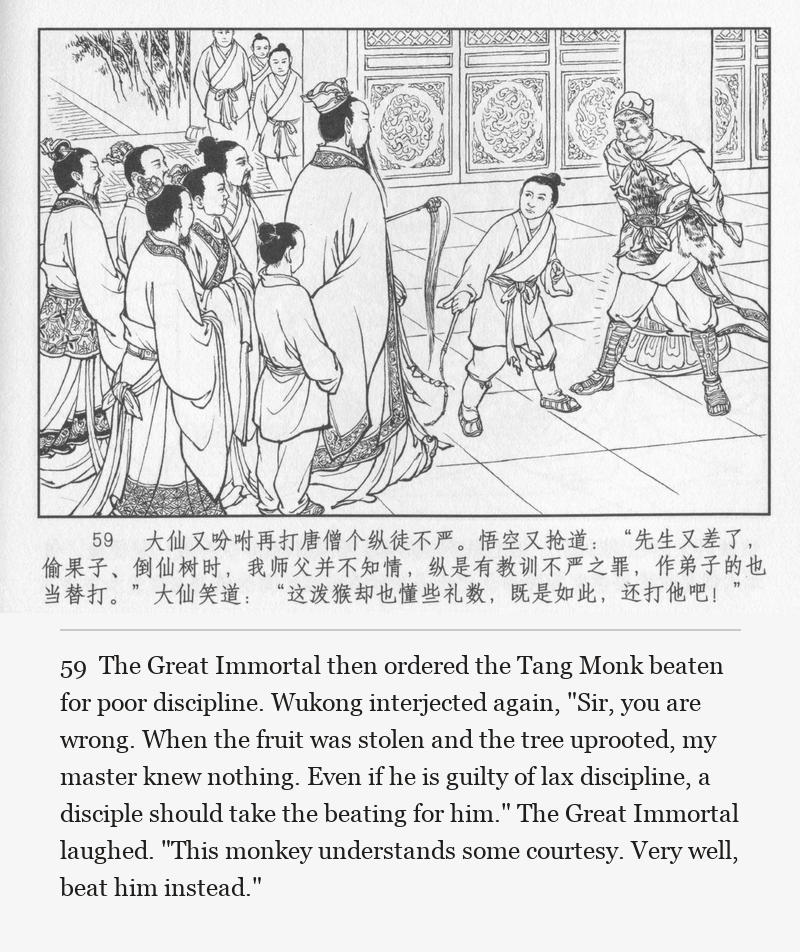 The Great Immortal then ordered the Tang Monk beaten for poor discipline. Wukong interjected again, "Sir, you are wrong. When the fruit was stolen and the tree uprooted, my master knew nothing. Even if he is guilty of lax discipline, a disciple should take the beating for him." The Great Immortal laughed. "This monkey understands some courtesy. Very well, beat him instead."