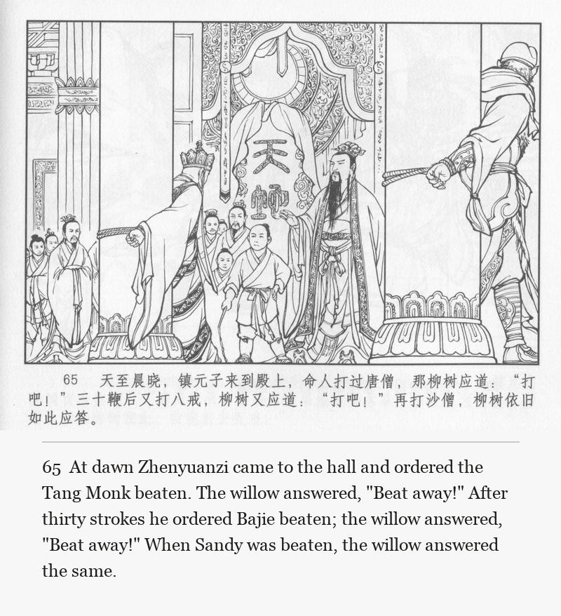 At dawn Zhenyuanzi came to the hall and ordered the Tang Monk beaten. The willow answered, "Beat away!" After thirty strokes he ordered Bajie beaten; the willow answered, "Beat away!" When Sandy was beaten, the willow answered the same.