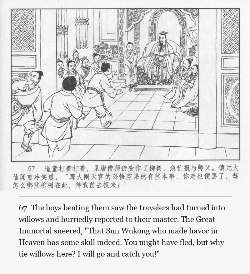 The boys beating them saw the travelers had turned into willows and hurriedly reported to their master. The Great Immortal sneered, "That Sun Wukong who made havoc in Heaven has some skill indeed. You might have fled, but why tie willows here? I will go and catch you!"