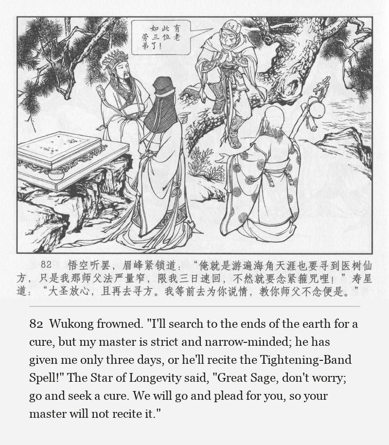 Wukong frowned. "I'll search to the ends of the earth for a cure, but my master is strict and narrow-minded; he has given me only three days, or he'll recite the Tightening-Band Spell!" The Star of Longevity said, "Great Sage, don't worry; go and seek a cure. We will go and plead for you, so your master will not recite it."