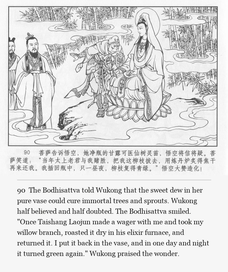 The Bodhisattva told Wukong that the sweet dew in her pure vase could cure immortal trees and sprouts. Wukong half believed and half doubted. The Bodhisattva smiled. "Once Taishang Laojun made a wager with me and took my willow branch, roasted it dry in his elixir furnace, and returned it. I put it back in the vase, and in one day and night it turned green again." Wukong praised the wonder.