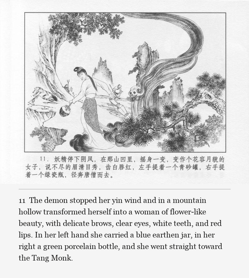 The demon stopped her yin wind and in a mountain hollow transformed herself into a woman of flower-like beauty, with delicate brows, clear eyes, white teeth, and red lips. In her left hand she carried a blue earthen jar, in her right a green porcelain bottle, and she went straight toward the Tang Monk.