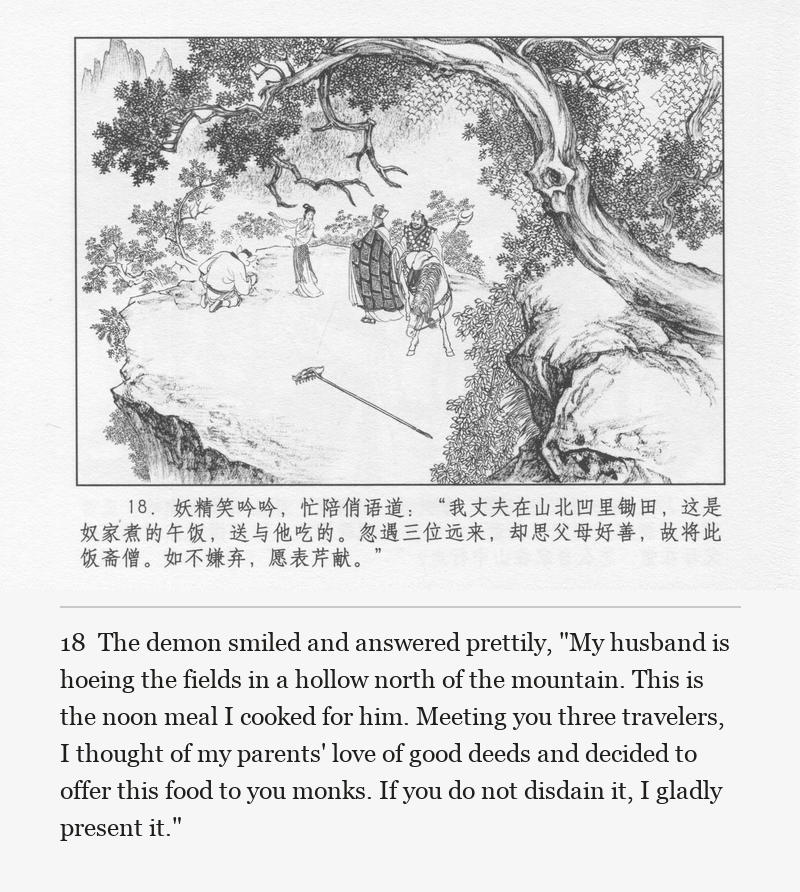 The demon smiled and answered prettily, "My husband is hoeing the fields in a hollow north of the mountain. This is the noon meal I cooked for him. Meeting you three travelers, I thought of my parents' love of good deeds and decided to offer this food to you monks. If you do not disdain it, I gladly present it."