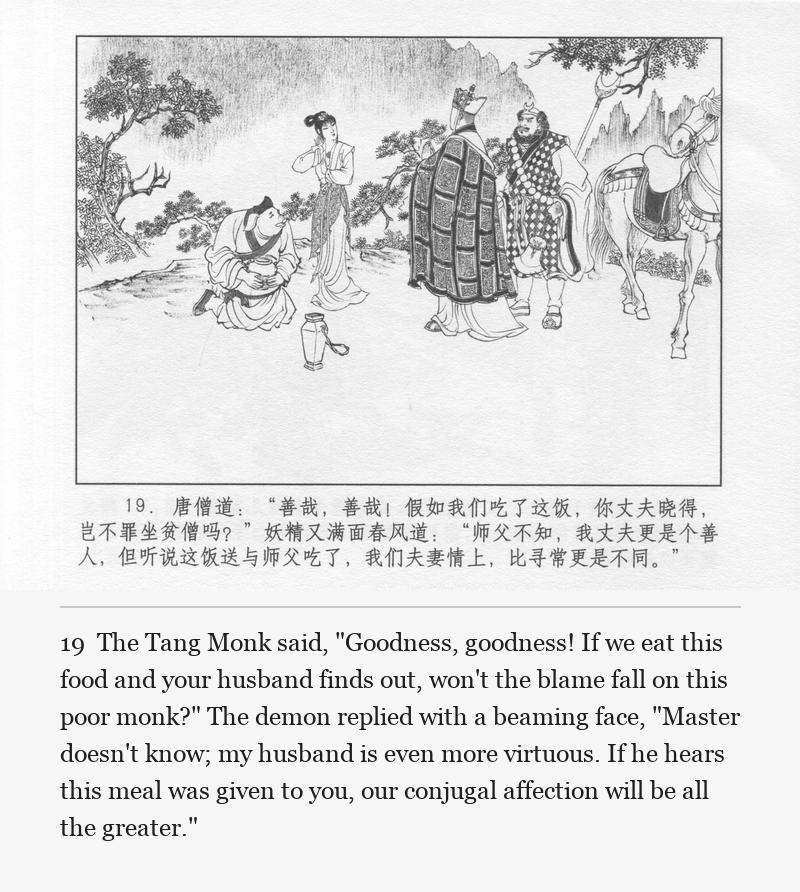The Tang Monk said, "Goodness, goodness! If we eat this food and your husband finds out, won't the blame fall on this poor monk?" The demon replied with a beaming face, "Master doesn't know; my husband is even more virtuous. If he hears this meal was given to you, our conjugal affection will be all the greater."