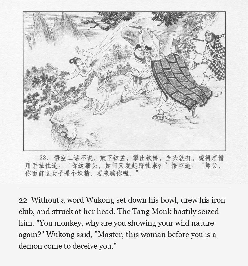 Without a word Wukong set down his bowl, drew his iron club, and struck at her head. The Tang Monk hastily seized him. "You monkey, why are you showing your wild nature again?" Wukong said, "Master, this woman before you is a demon come to deceive you."
