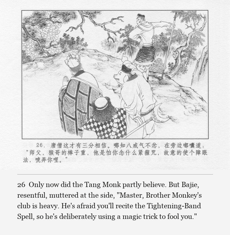 Only now did the Tang Monk partly believe. But Bajie, resentful, muttered at the side, "Master, Brother Monkey's club is heavy. He's afraid you'll recite the Tightening-Band Spell, so he's deliberately using a magic trick to fool you."