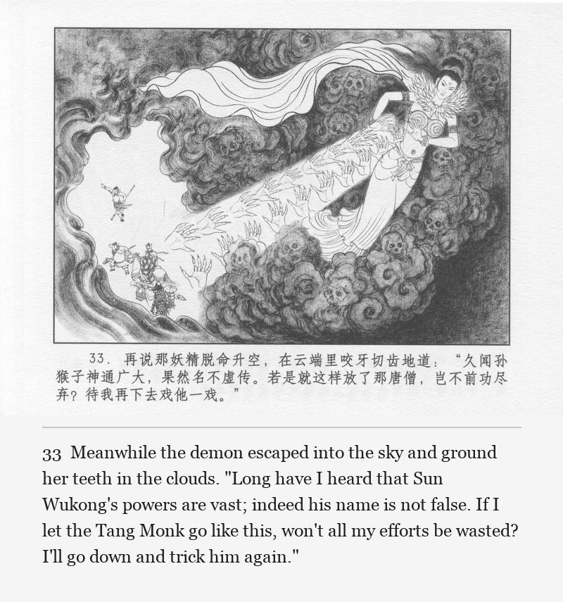 Meanwhile the demon escaped into the sky and ground her teeth in the clouds. "Long have I heard that Sun Wukong's powers are vast; indeed his name is not false. If I let the Tang Monk go like this, won't all my efforts be wasted? I'll go down and trick him again."