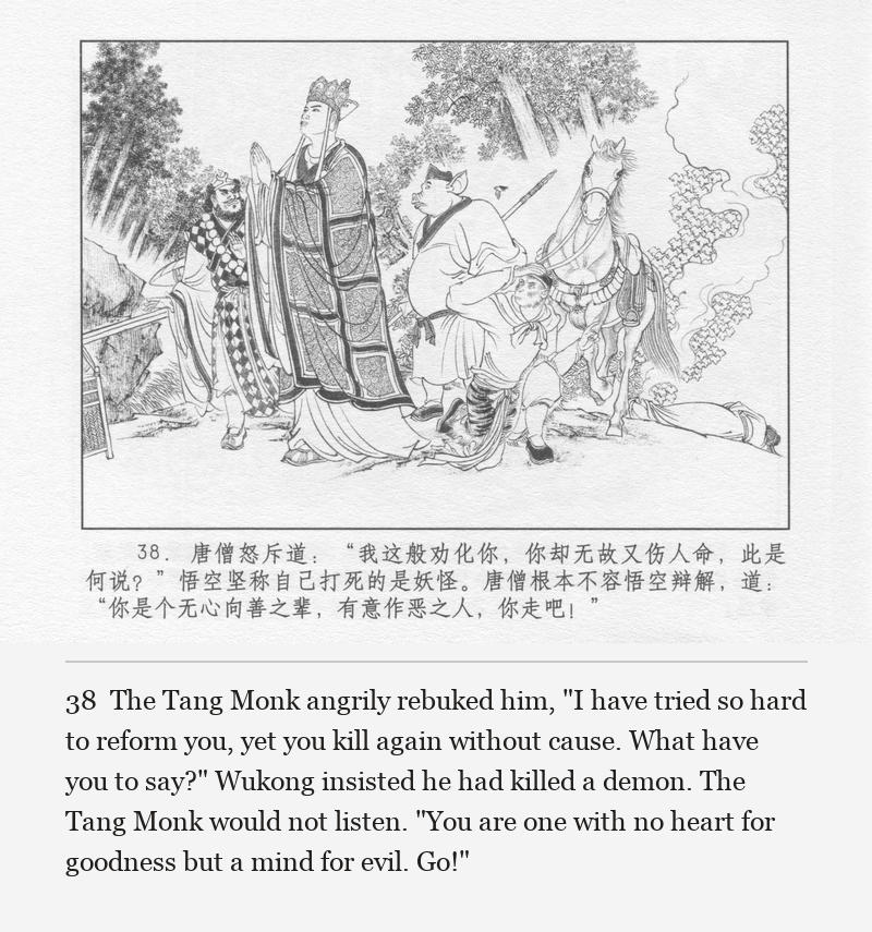 The Tang Monk angrily rebuked him, "I have tried so hard to reform you, yet you kill again without cause. What have you to say?" Wukong insisted he had killed a demon. The Tang Monk would not listen. "You are one with no heart for goodness but a mind for evil. Go!"