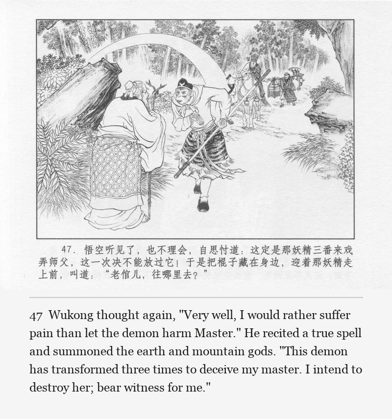Wukong thought again, "Very well, I would rather suffer pain than let the demon harm Master." He recited a true spell and summoned the earth and mountain gods. "This demon has transformed three times to deceive my master. I intend to destroy her; bear witness for me."