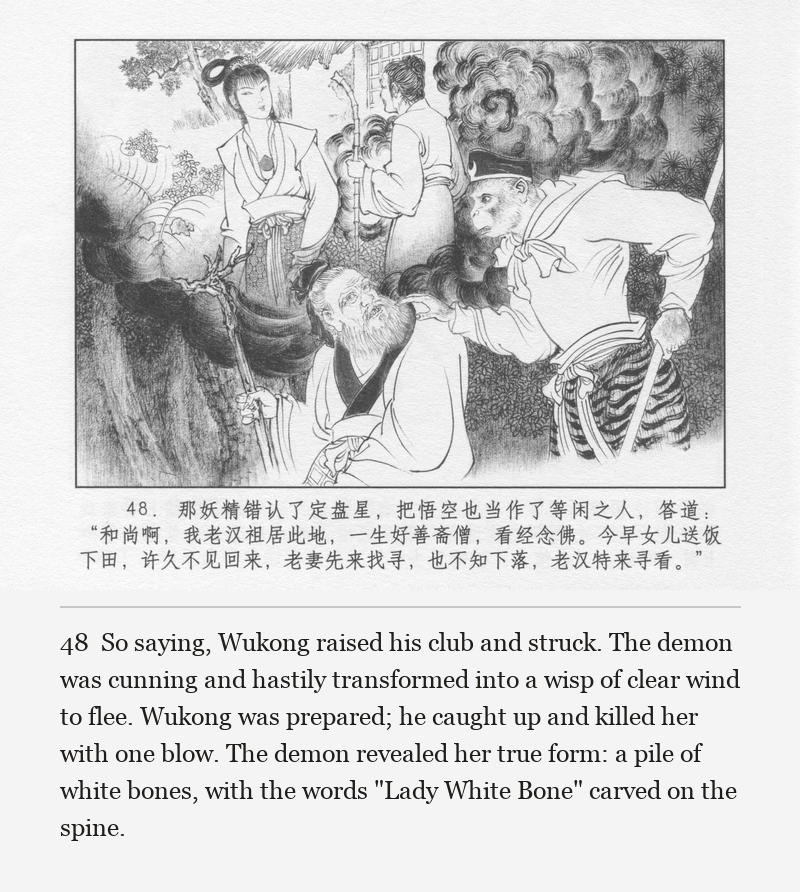 So saying, Wukong raised his club and struck. The demon was cunning and hastily transformed into a wisp of clear wind to flee. Wukong was prepared; he caught up and killed her with one blow. The demon revealed her true form: a pile of white bones, with the words "Lady White Bone" carved on the spine.