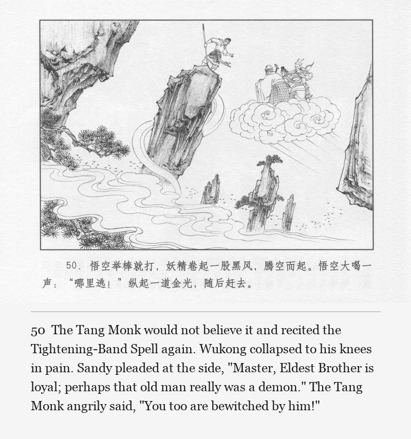 The Tang Monk would not believe it and recited the Tightening-Band Spell again. Wukong collapsed to his knees in pain. Sandy pleaded at the side, "Master, Eldest Brother is loyal; perhaps that old man really was a demon." The Tang Monk angrily said, "You too are bewitched by him!"