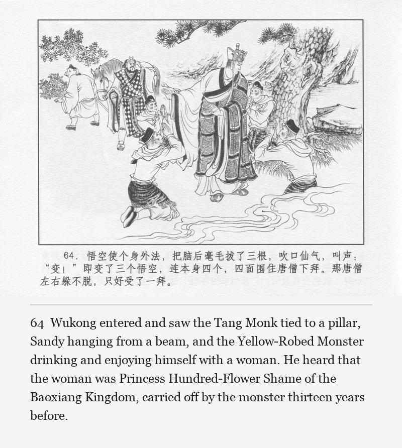 Wukong entered and saw the Tang Monk tied to a pillar, Sandy hanging from a beam, and the Yellow-Robed Monster drinking and enjoying himself with a woman. He heard that the woman was Princess Hundred-Flower Shame of the Baoxiang Kingdom, carried off by the monster thirteen years before.