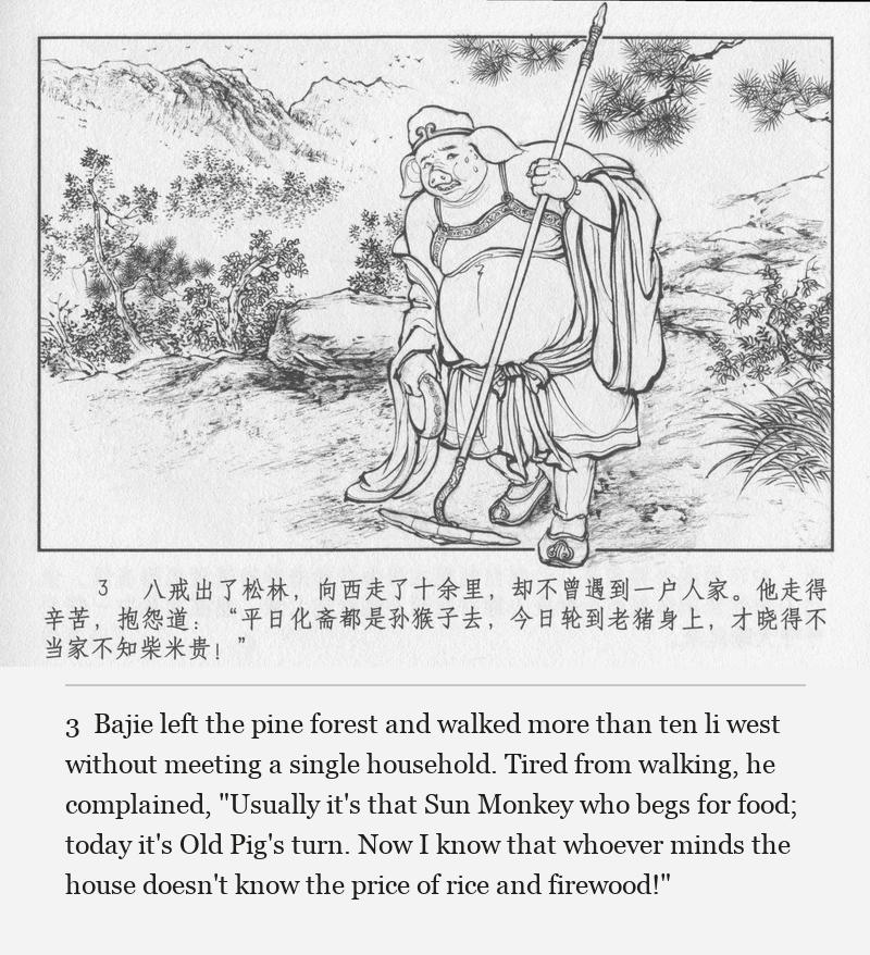 Bajie left the pine forest and walked more than ten li west without meeting a single household. Tired from walking, he complained, "Usually it's that Sun Monkey who begs for food; today it's Old Pig's turn. Now I know that whoever minds the house doesn't know the price of rice and firewood!"