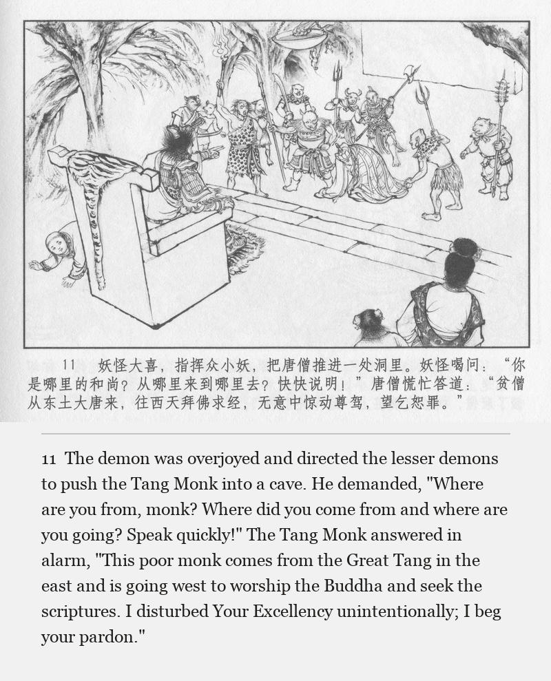 The demon was overjoyed and directed the lesser demons to push the Tang Monk into a cave. He demanded, "Where are you from, monk? Where did you come from and where are you going? Speak quickly!" The Tang Monk answered in alarm, "This poor monk comes from the Great Tang in the east and is going west to worship the Buddha and seek the scriptures. I disturbed Your Excellency unintentionally; I beg your pardon."
