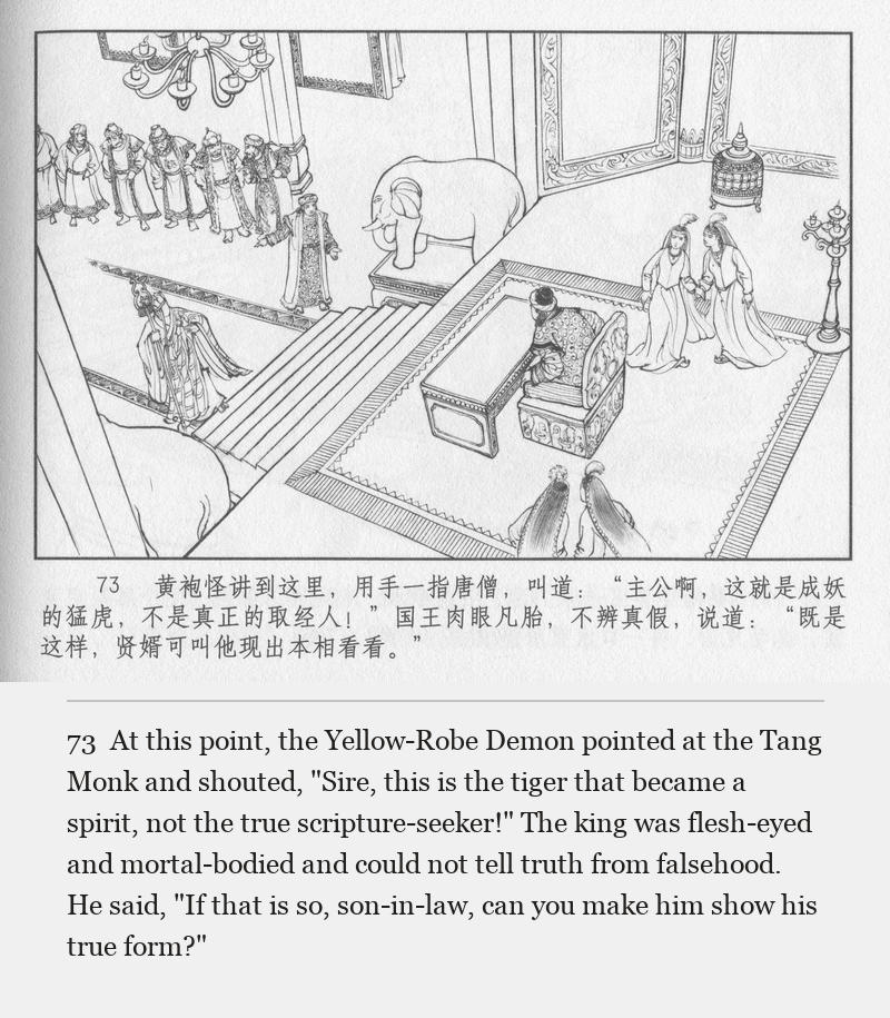 At this point, the Yellow-Robe Demon pointed at the Tang Monk and shouted, "Sire, this is the tiger that became a spirit, not the true scripture-seeker!" The king was flesh-eyed and mortal-bodied and could not tell truth from falsehood. He said, "If that is so, son-in-law, can you make him show his true form?"