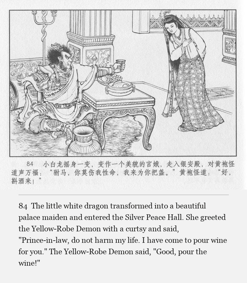 The little white dragon transformed into a beautiful palace maiden and entered the Silver Peace Hall. She greeted the Yellow-Robe Demon with a curtsy and said, "Prince-in-law, do not harm my life. I have come to pour wine for you." The Yellow-Robe Demon said, "Good, pour the wine!"