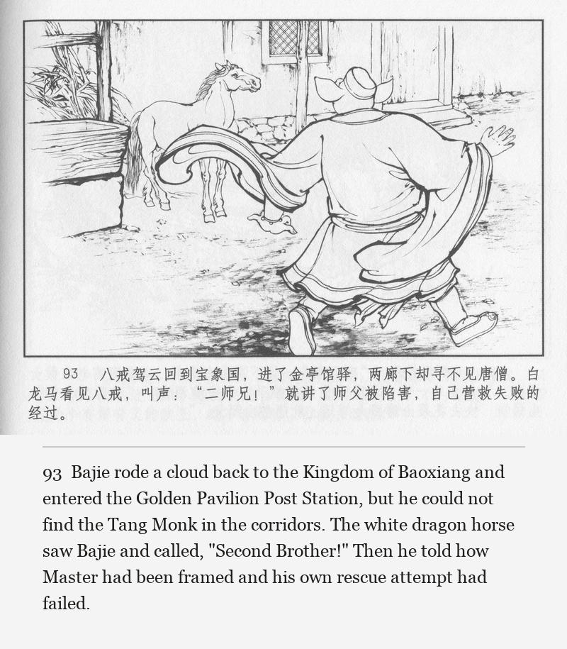 Bajie rode a cloud back to the Kingdom of Baoxiang and entered the Golden Pavilion Post Station, but he could not find the Tang Monk in the corridors. The white dragon horse saw Bajie and called, "Second Brother!" Then he told how Master had been framed and his own rescue attempt had failed.