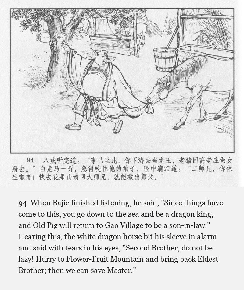 When Bajie finished listening, he said, "Since things have come to this, you go down to the sea and be a dragon king, and Old Pig will return to Gao Village to be a son-in-law." Hearing this, the white dragon horse bit his sleeve in alarm and said with tears in his eyes, "Second Brother, do not be lazy! Hurry to Flower-Fruit Mountain and bring back Eldest Brother; then we can save Master."