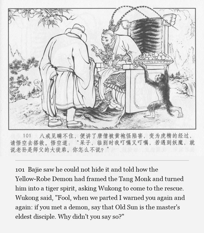 Bajie saw he could not hide it and told how the Yellow-Robe Demon had framed the Tang Monk and turned him into a tiger spirit, asking Wukong to come to the rescue. Wukong said, "Fool, when we parted I warned you again and again: if you met a demon, say that Old Sun is the master's eldest disciple. Why didn't you say so?"