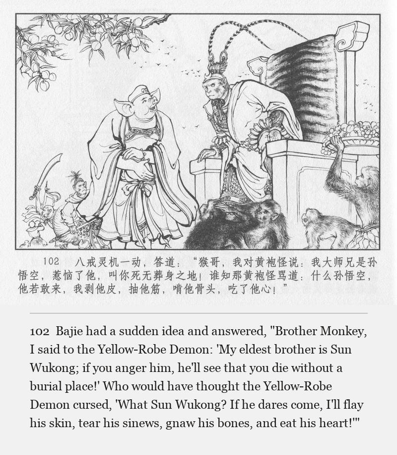 Bajie had a sudden idea and answered, "Brother Monkey, I said to the Yellow-Robe Demon: 'My eldest brother is Sun Wukong; if you anger him, he'll see that you die without a burial place!' Who would have thought the Yellow-Robe Demon cursed, 'What Sun Wukong? If he dares come, I'll flay his skin, tear his sinews, gnaw his bones, and eat his heart!'"