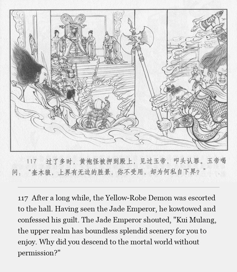 After a long while, the Yellow-Robe Demon was escorted to the hall. Having seen the Jade Emperor, he kowtowed and confessed his guilt. The Jade Emperor shouted, "Kui Mulang, the upper realm has boundless splendid scenery for you to enjoy. Why did you descend to the mortal world without permission?"