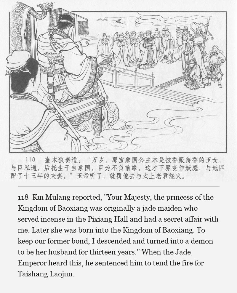 Kui Mulang reported, "Your Majesty, the princess of the Kingdom of Baoxiang was originally a jade maiden who served incense in the Pixiang Hall and had a secret affair with me. Later she was born into the Kingdom of Baoxiang. To keep our former bond, I descended and turned into a demon to be her husband for thirteen years." When the Jade Emperor heard this, he sentenced him to tend the fire for Taishang Laojun.
