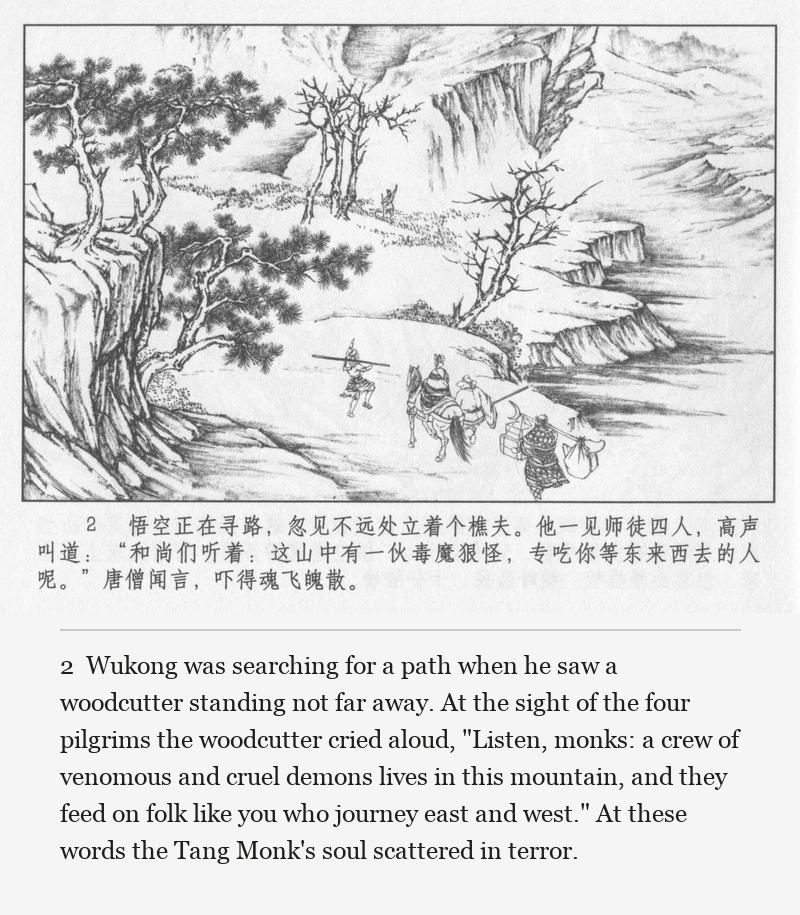 Wukong was searching for a path when he saw a woodcutter standing not far away. At the sight of the four pilgrims the woodcutter cried aloud, "Listen, monks: a crew of venomous and cruel demons lives in this mountain, and they feed on folk like you who journey east and west." At these words the Tang Monk's soul scattered in terror.